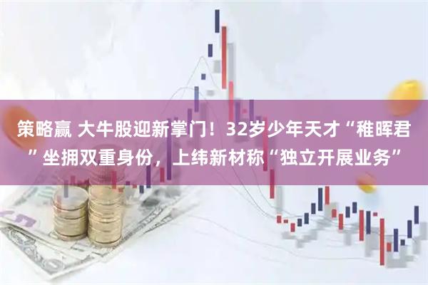 策略贏 大牛股迎新掌門！32歲少年天才“稚暉君”坐擁雙重身份，上緯新材稱“獨立開展業(yè)務”