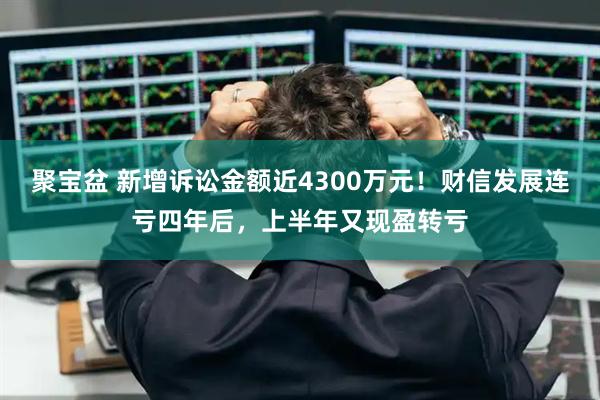 聚寶盆 新增訴訟金額近4300萬元！財信發(fā)展連虧四年后，上半年又現(xiàn)盈轉(zhuǎn)虧