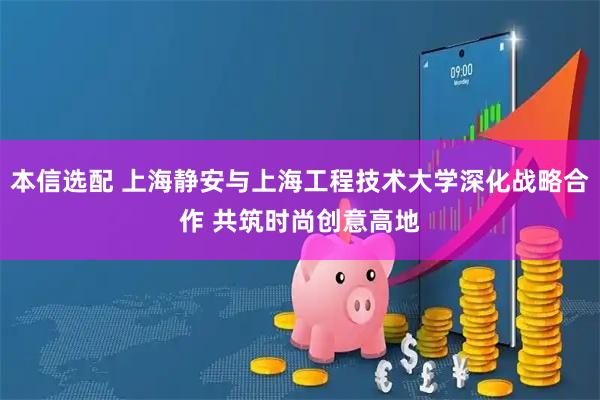 本信選配 上海靜安與上海工程技術大學深化戰(zhàn)略合作 共筑時尚創(chuàng)意高地